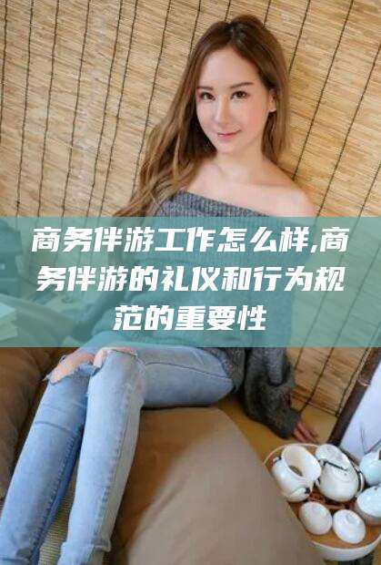 珠海商务伴游工作怎么样,商务伴游的礼仪和行为规范的重要性