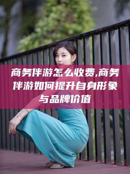 珠海商务伴游怎么收费,商务伴游如何提升自身形象与品牌价值