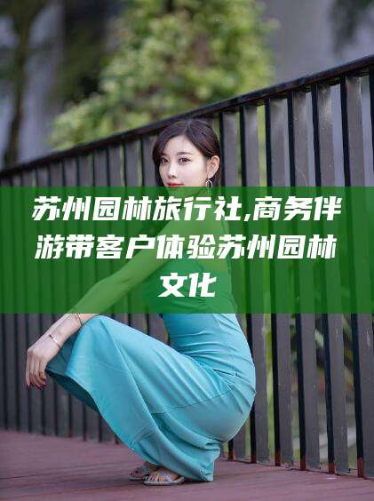 珠海苏州园林旅行社,商务伴游带客户体验苏州园林文化