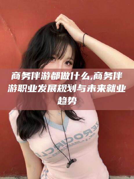 珠海商务伴游都做什么,商务伴游职业发展规划与未来就业趋势