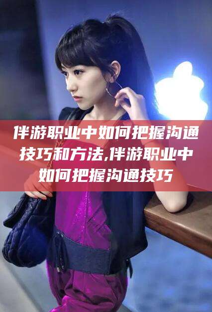 珠海伴游职业中如何把握沟通技巧和方法,伴游职业中如何把握沟通技巧