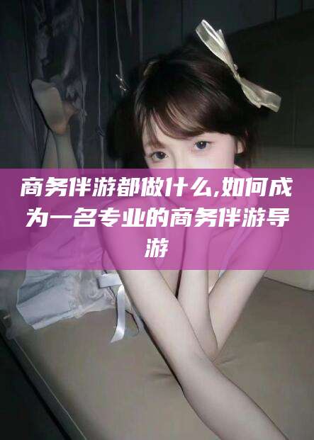 珠海商务伴游都做什么,如何成为一名专业的商务伴游导游