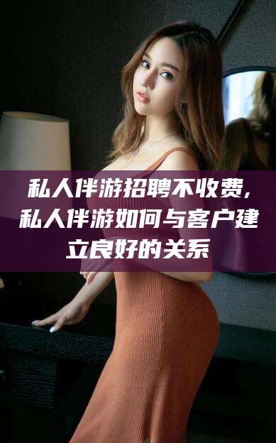 珠海私人伴游招聘不收费,私人伴游如何与客户建立良好的关系