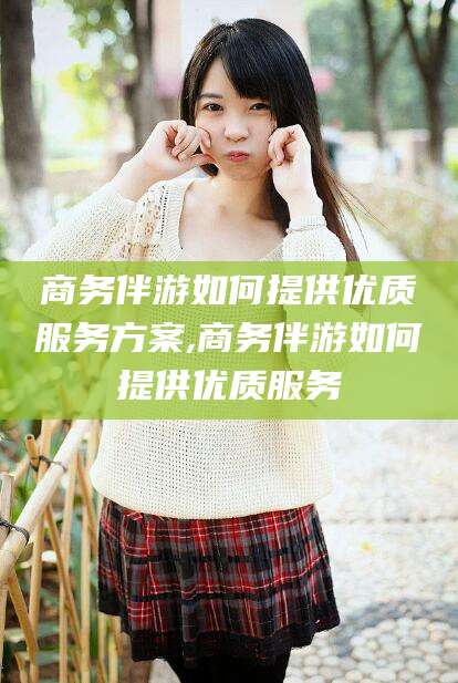 珠海商务伴游如何提供优质服务方案,商务伴游如何提供优质服务