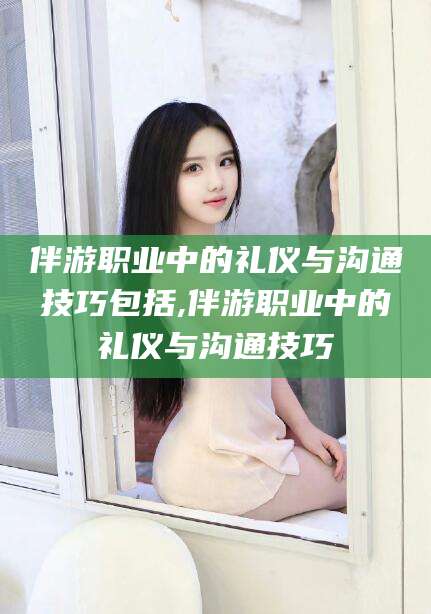 珠海伴游职业中的礼仪与沟通技巧包括,伴游职业中的礼仪与沟通技巧