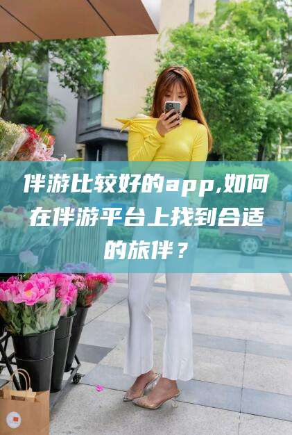 珠海伴游比较好的app,如何在伴游平台上找到合适的旅伴？