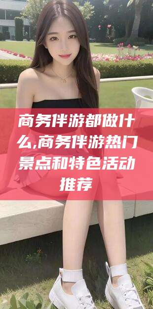 珠海商务伴游都做什么,商务伴游热门景点和特色活动推荐