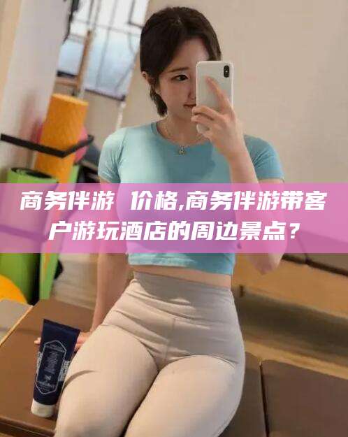 珠海商务伴游 价格,商务伴游带客户游玩酒店的周边景点？