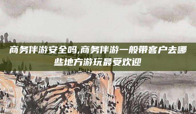 珠海商务伴游安全吗,商务伴游一般带客户去哪些地方游玩最受欢迎