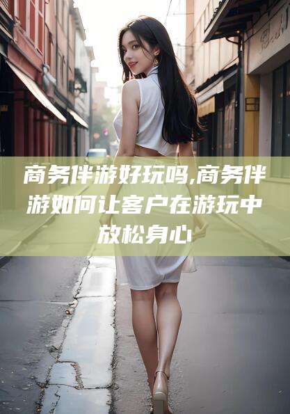 珠海商务伴游好玩吗,商务伴游如何让客户在游玩中放松身心