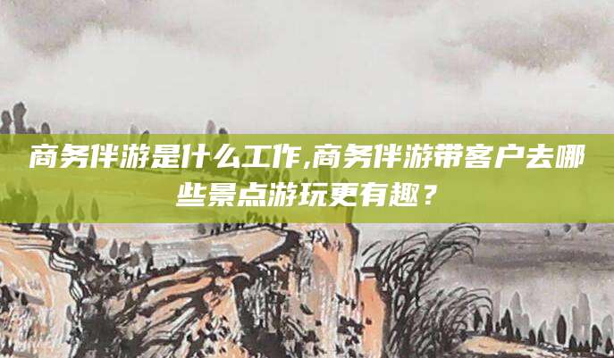 珠海商务伴游是什么工作,商务伴游带客户去哪些景点游玩更有趣？