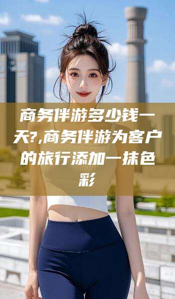珠海商务伴游多少钱一天?,商务伴游为客户的旅行添加一抹色彩