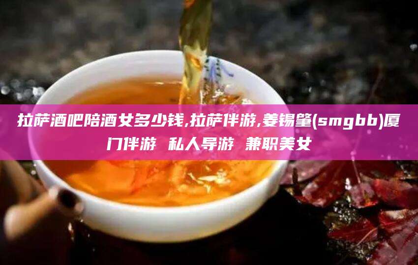 珠海拉萨酒吧陪酒女多少钱,拉萨伴游,姜锡肇(smgbb)厦门伴游 私人导游 兼职美女