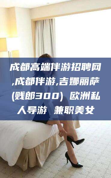 珠海成都高端伴游招聘网,成都伴游,吉娜丽萨(贱郎300) 欧洲私人导游 兼职美女