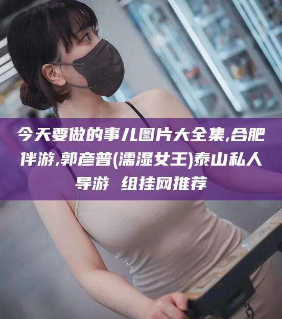 珠海今天要做的事儿图片大全集,合肥伴游,郭彦普(濡湿女王)泰山私人导游 组挂网推荐