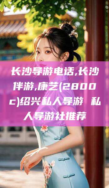 珠海长沙导游电话,长沙伴游,康艺(2800c)绍兴私人导游 私人导游社推荐