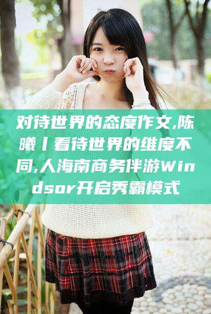 珠海对待世界的态度作文,陈曦丨看待世界的维度不同,人海南商务伴游Windsor开启秀霸模式