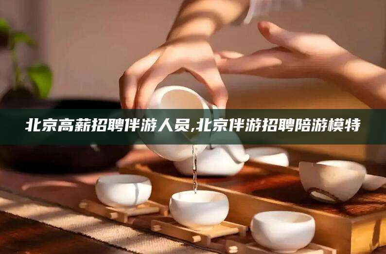 珠海北京高薪招聘伴游人员,北京伴游招聘陪游模特