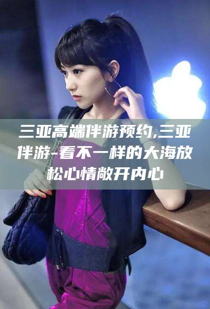 珠海三亚高端伴游预约,三亚伴游-看不一样的大海放松心情敞开内心