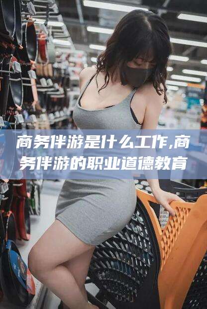 珠海商务伴游是什么工作,商务伴游的职业道德教育