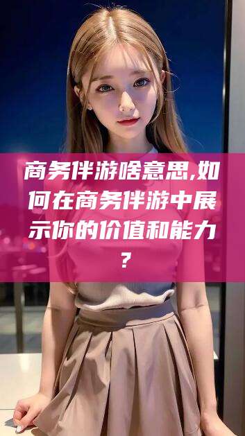 珠海商务伴游啥意思,如何在商务伴游中展示你的价值和能力？