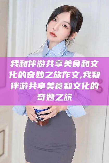 珠海我和伴游共享美食和文化的奇妙之旅作文,我和伴游共享美食和文化的奇妙之旅