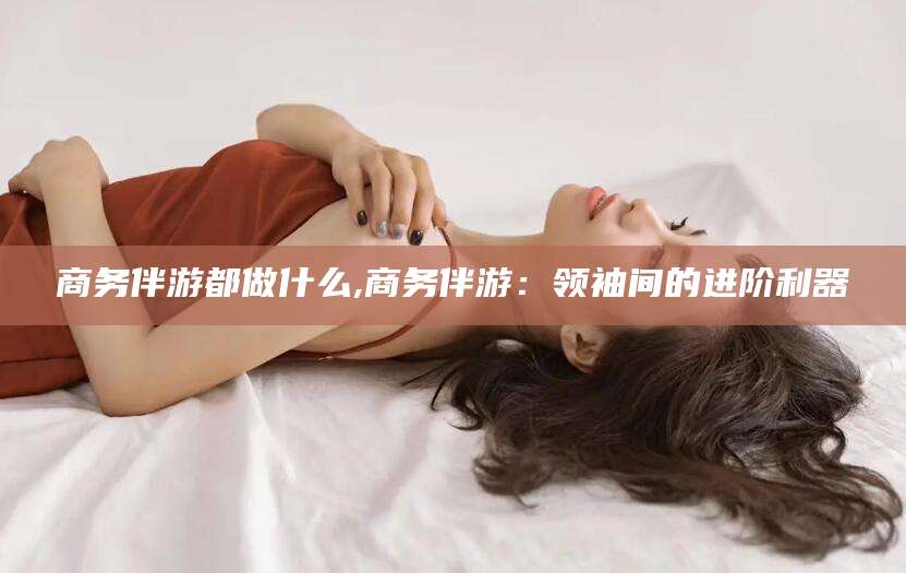 珠海商务伴游都做什么,商务伴游：领袖间的进阶利器