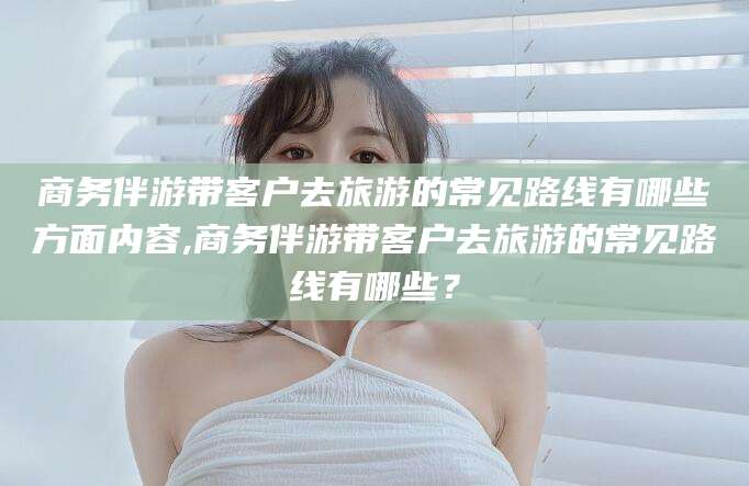 商务伴游带客户去旅游的常见路线有哪些方面内容,商务伴游带客户去旅游的常见路线有哪些？