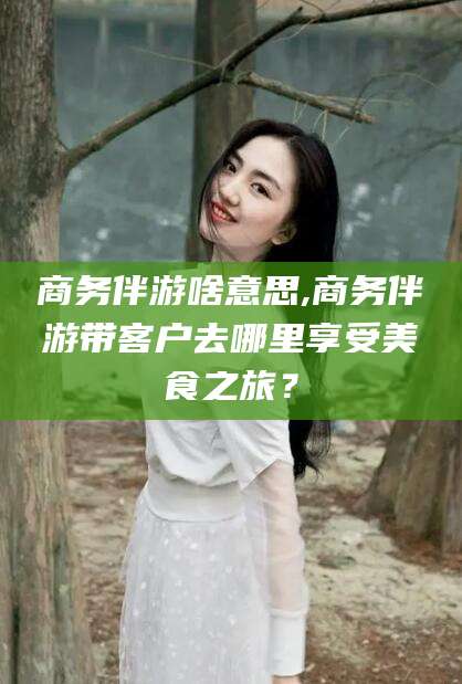 商务伴游啥意思,商务伴游带客户去哪里享受美食之旅?