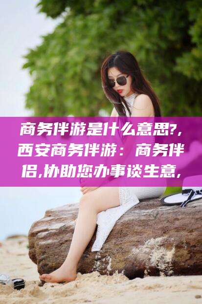珠海商务伴游是什么意思?,西安商务伴游：商务伴侣,协助您办事谈生意,