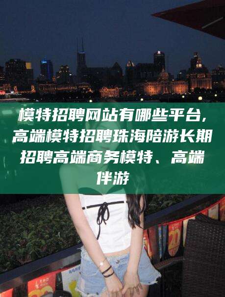 珠海模特招聘网站有哪些平台,高端模特招聘珠海陪游长期招聘高端商务模特、高端伴游