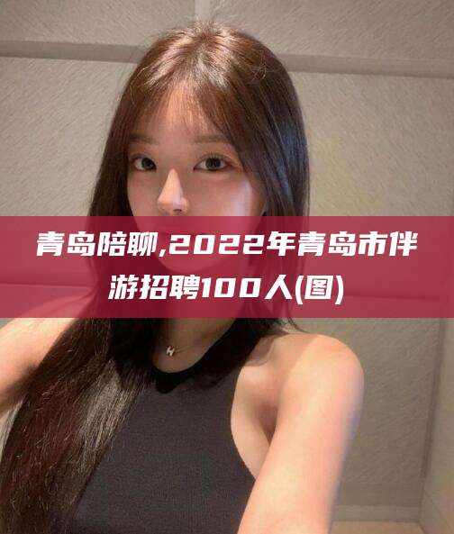 珠海青岛陪聊,2022年青岛市伴游招聘100人(图)