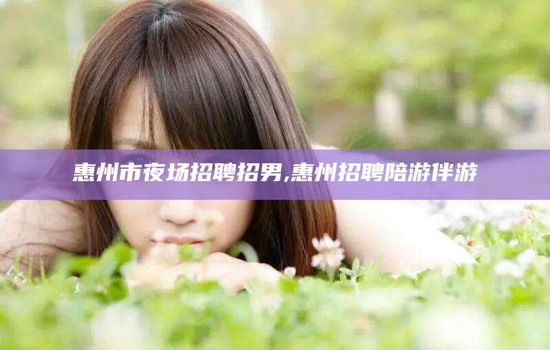 珠海惠州市夜场招聘招男,惠州招聘陪游伴游