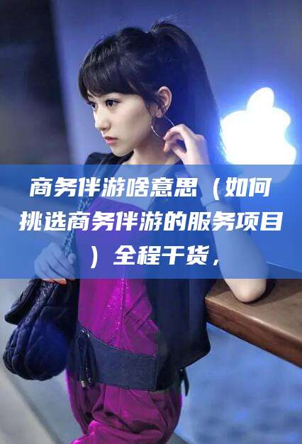 珠海商务伴游啥意思（如何挑选商务伴游的服务项目）全程干货，