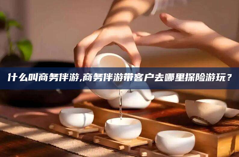 珠海什么叫商务伴游,商务伴游带客户去哪里探险游玩？