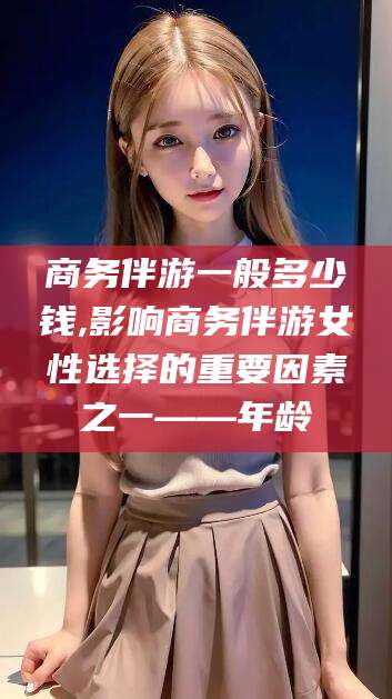 珠海商务伴游一般多少钱,影响商务伴游女性选择的重要因素之一——年龄