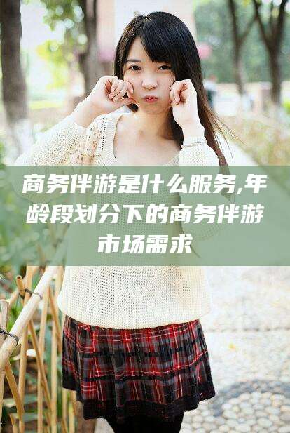 珠海商务伴游是什么服务,年龄段划分下的商务伴游市场需求