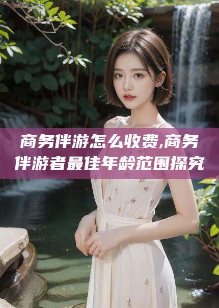 珠海商务伴游怎么收费,商务伴游者最佳年龄范围探究