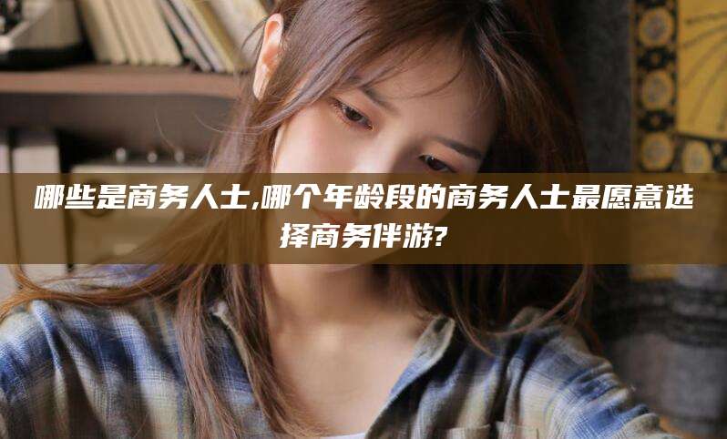 珠海哪些是商务人士,哪个年龄段的商务人士最愿意选择商务伴游?