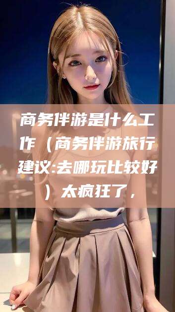 珠海商务伴游是什么工作（商务伴游旅行建议:去哪玩比较好）太疯狂了，