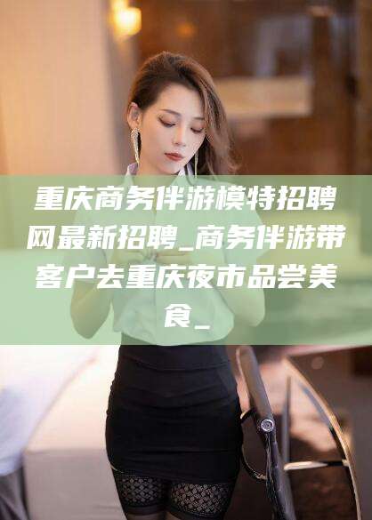 珠海重庆商务伴游模特招聘网最新招聘_商务伴游带客户去重庆夜市品尝美食_