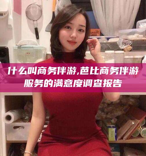 珠海什么叫商务伴游,芭比商务伴游服务的满意度调查报告