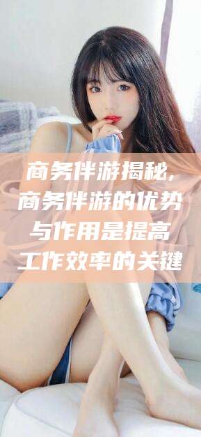 珠海商务伴游揭秘,商务伴游的优势与作用是提高工作效率的关键