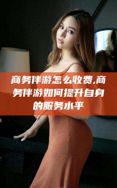 珠海商务伴游怎么收费,商务伴游如何提升自身的服务水平